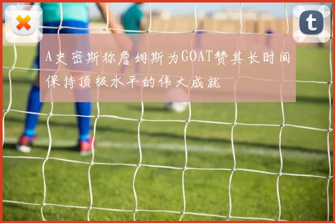 A史密斯称詹姆斯为GOAT赞其长时间保持顶级水平的伟大成就