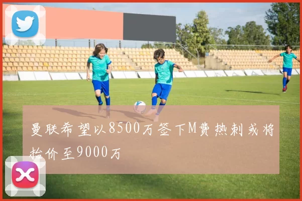 曼联希望以8500万签下M费热刺或将抬价至9000万