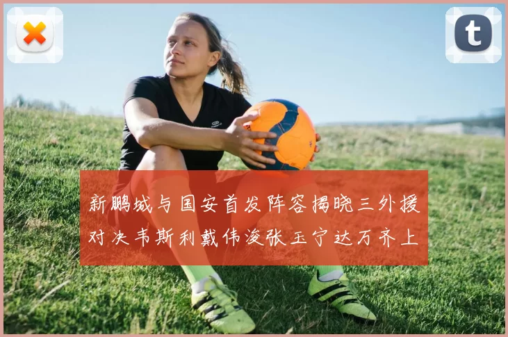 新鹏城与国安首发阵容揭晓三外援对决韦斯利戴伟浚张玉宁达万齐上阵
