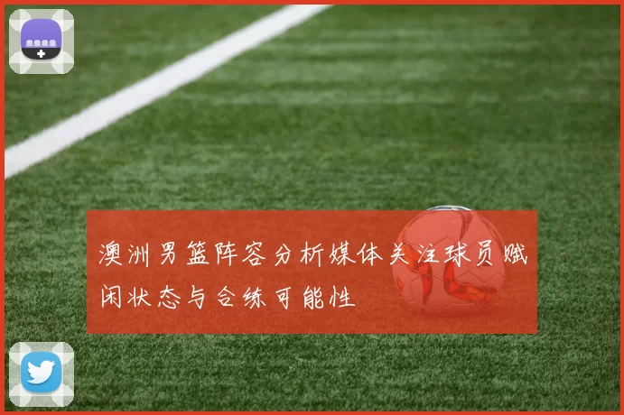 澳洲男篮阵容分析媒体关注球员赋闲状态与合练可能性
