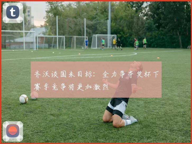 齐沃谈国米目标：全力争夺奖杯下赛季竞争将更加激烈