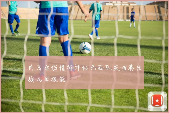 内马尔伤情待评估巴西队友谊赛出战几率极低