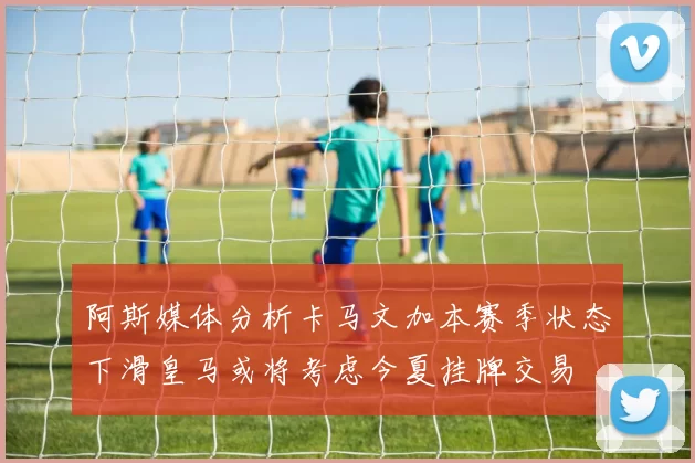 阿斯媒体分析卡马文加本赛季状态下滑皇马或将考虑今夏挂牌交易