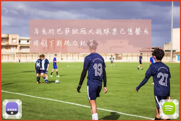马竞对巴萨欧冠大战球票已售罄或将创下新观众纪录