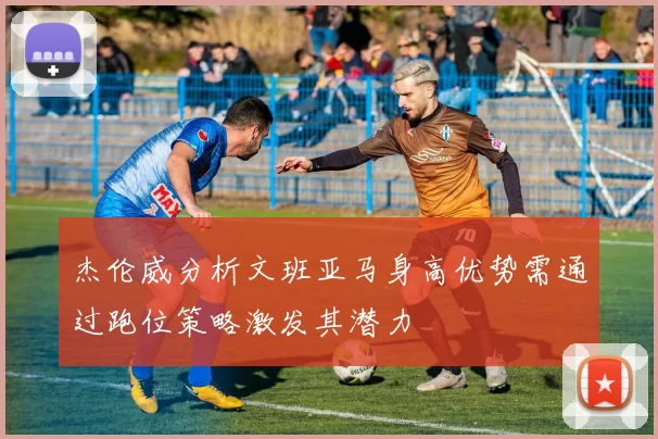 杰伦威分析文班亚马身高优势需通过跑位策略激发其潜力