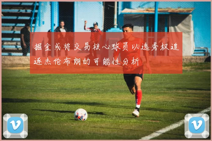 掘金或将交易核心球员以选秀权追逐杰伦布朗的可能性分析