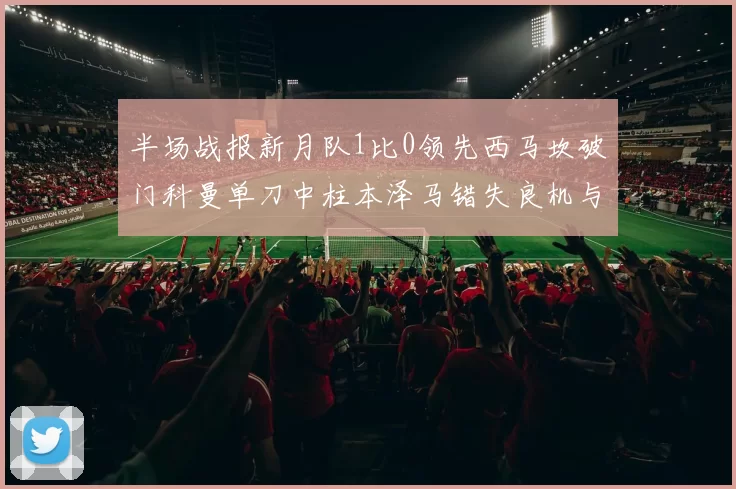 半场战报新月队1比0领先西马坎破门科曼单刀中柱本泽马错失良机与越位进球