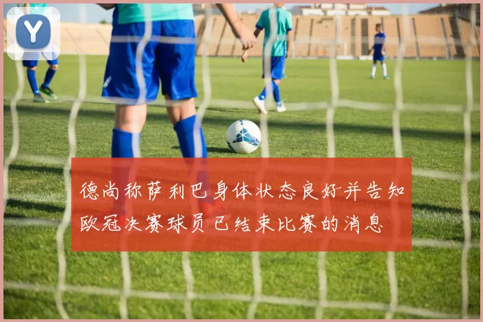 德尚称萨利巴身体状态良好并告知欧冠决赛球员已结束比赛的消息