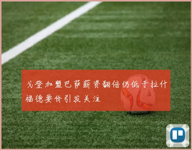 戈登加盟巴萨薪资翻倍仍低于拉什福德要价引发关注