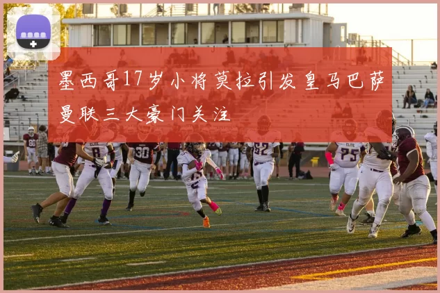 墨西哥17岁小将莫拉引发皇马巴萨曼联三大豪门关注