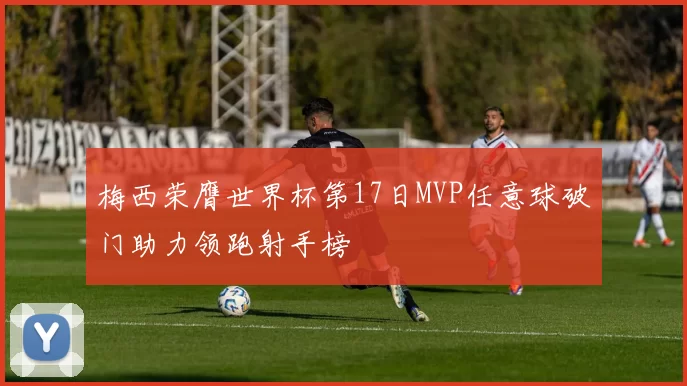 梅西荣膺世界杯第17日MVP任意球破门助力领跑射手榜