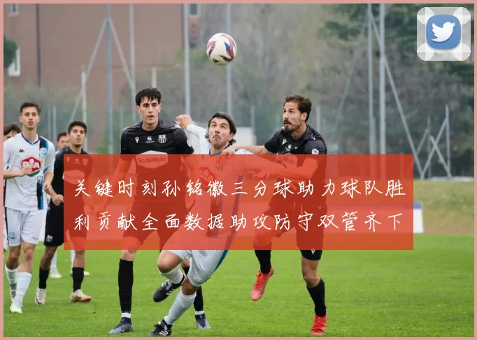 关键时刻孙铭徽三分球助力球队胜利贡献全面数据助攻防守双管齐下