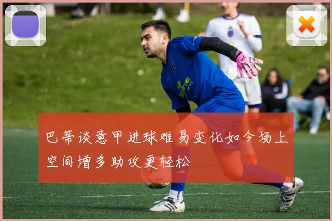 巴蒂谈意甲进球难易变化如今场上空间增多助攻更轻松
