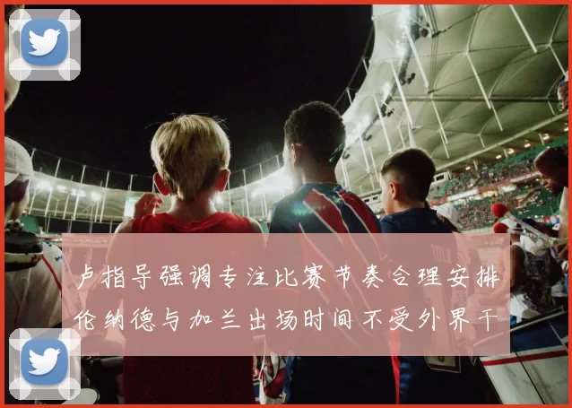 卢指导强调专注比赛节奏合理安排伦纳德与加兰出场时间不受外界干扰